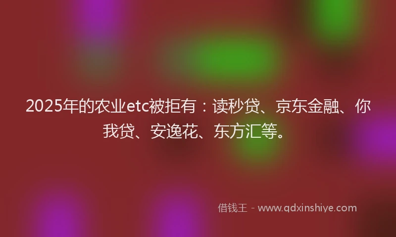 2025年的农业etc被拒有：读秒贷、京东金融、你我贷、安逸花、东方汇等。