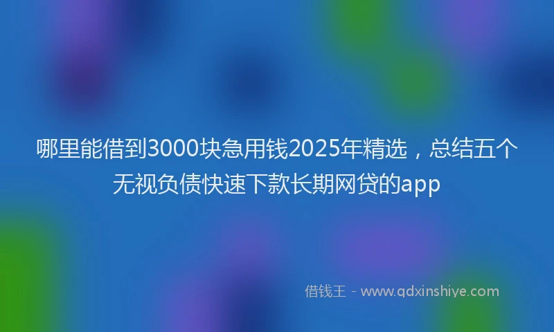 哪里能借到3000块急用钱2025年精选，总结五个无视负债快速下款长期网贷的app