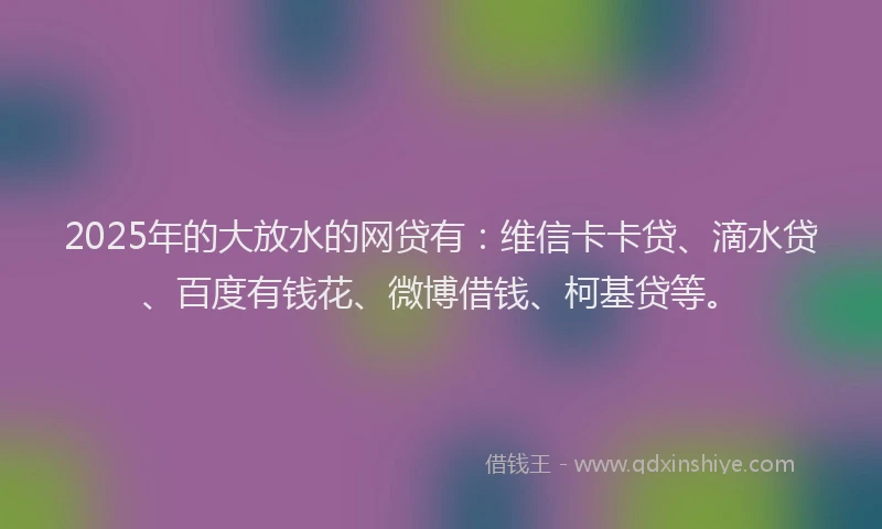 2025年的大放水的网贷有：维信卡卡贷、滴水贷、百度有钱花、微博借钱、柯基贷等。