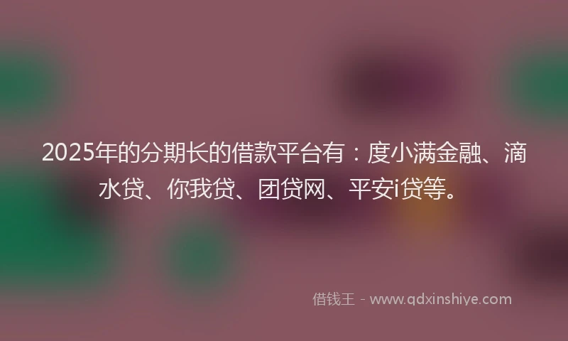 2025年的分期长的借款平台有：度小满金融、滴水贷、你我贷、团贷网、平安i贷等。