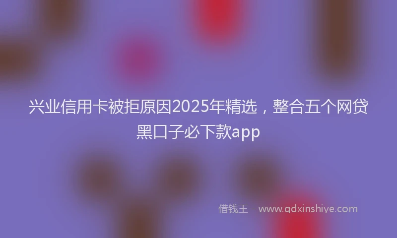 兴业信用卡被拒原因2025年精选，整合五个网贷黑口子必下款app