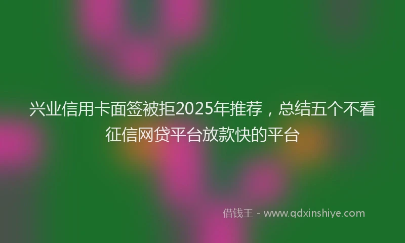 兴业信用卡面签被拒2025年推荐，总结五个不看征信网贷平台放款快的平台