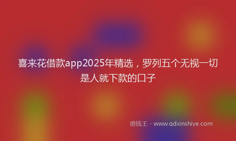 喜来花借款app2025年精选，罗列五个无视一切是人就下款的口子