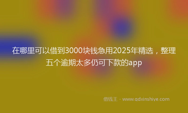 在哪里可以借到3000块钱急用2025年精选，整理五个逾期太多仍可下款的app