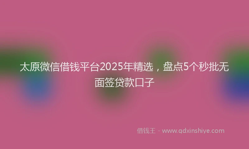 太原微信借钱平台2025年精选，盘点5个秒批无面签贷款口子