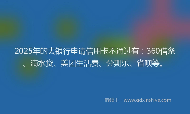 2025年的去银行申请信用卡不通过有：360借条、滴水贷、美团生活费、分期乐、省呗等。