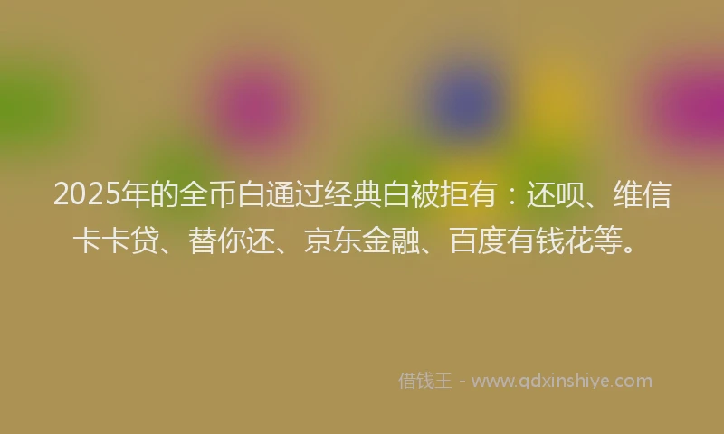 2025年的全币白通过经典白被拒有：还呗、维信卡卡贷、替你还、京东金融、百度有钱花等。