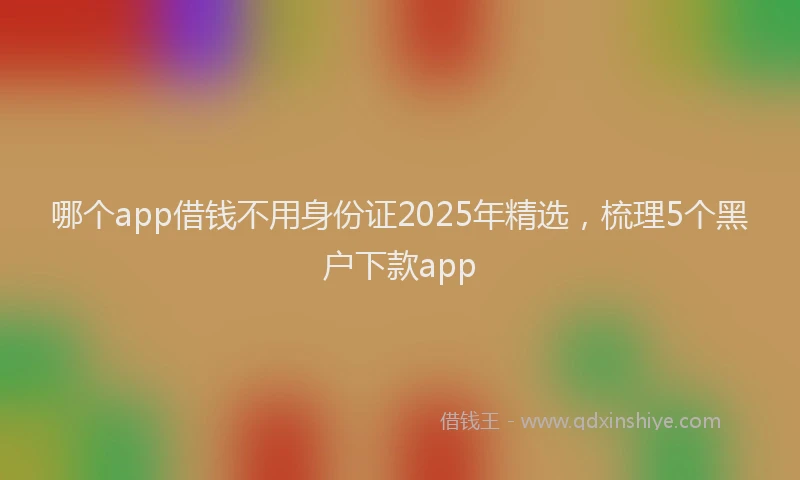 哪个app借钱不用身份证2025年精选，梳理5个黑户下款app