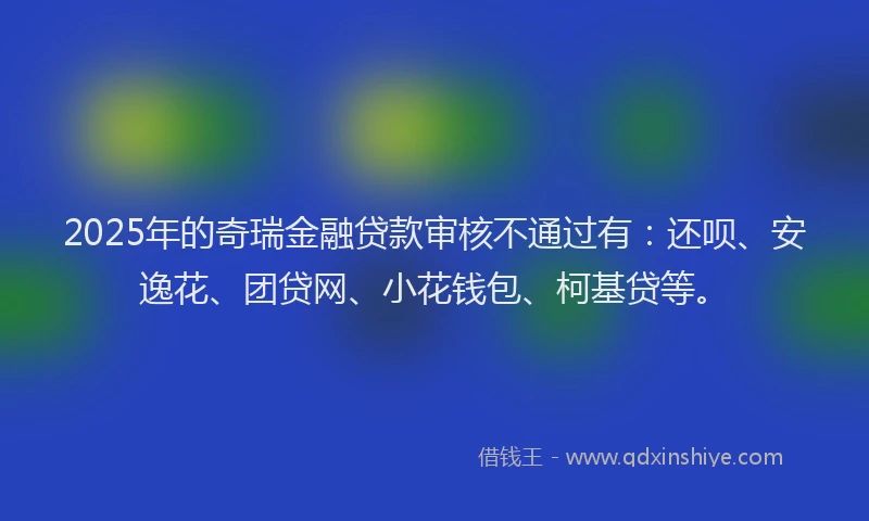 2025年的奇瑞金融贷款审核不通过有：还呗、安逸花、团贷网、小花钱包、柯基贷等。
