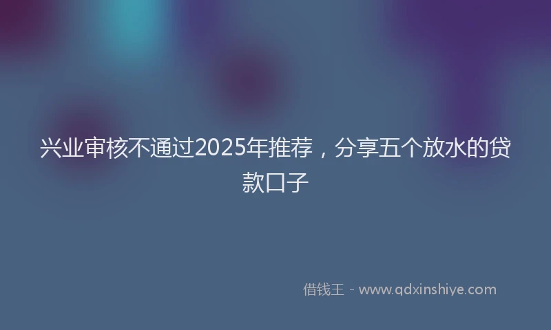 兴业审核不通过2025年推荐，分享五个放水的贷款口子