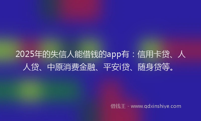 2025年的失信人能借钱的app有：信用卡贷、人人贷、中原消费金融、平安i贷、随身贷等。
