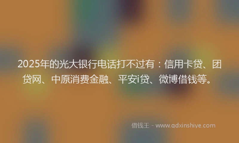 2025年的光大银行电话打不过有：信用卡贷、团贷网、中原消费金融、平安i贷、微博借钱等。