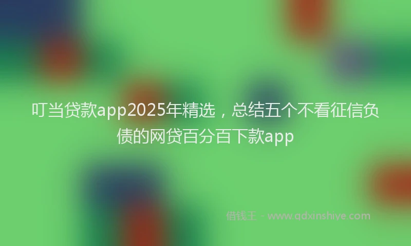 叮当贷款app2025年精选，总结五个不看征信负债的网贷百分百下款app
