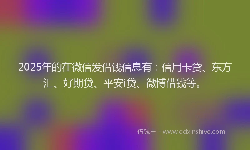 2025年的在微信发借钱信息有：信用卡贷、东方汇、好期贷、平安i贷、微博借钱等。