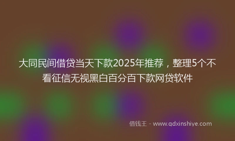 大同民间借贷当天下款2025年推荐，整理5个不看征信无视黑白百分百下款网贷软件
