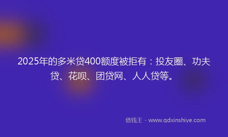 2025年的多米贷400额度被拒有：投友圈、功夫贷、花呗、团贷网、人人贷等。