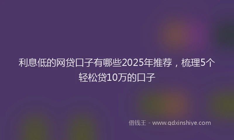 利息低的网贷口子有哪些2025年推荐，梳理5个轻松贷10万的口子