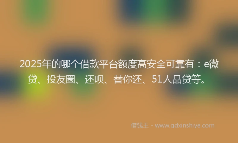2025年的哪个借款平台额度高安全可靠有：e微贷、投友圈、还呗、替你还、51人品贷等。
