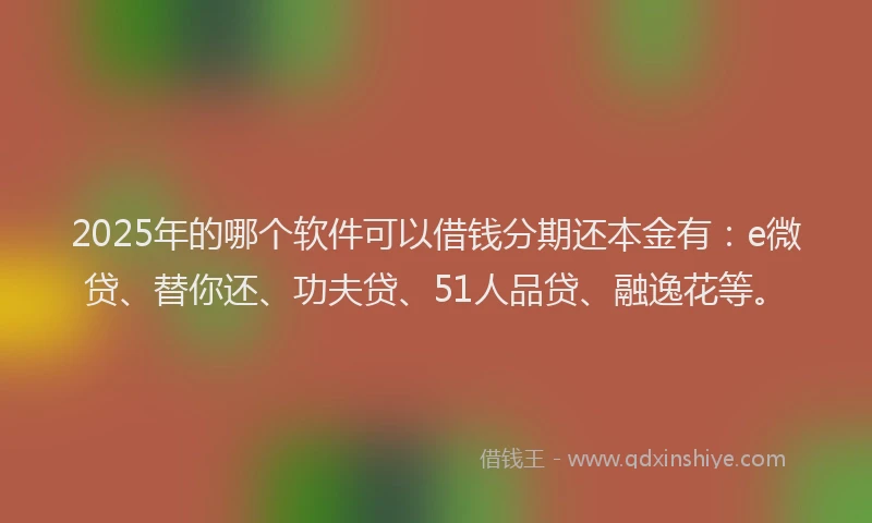 2025年的哪个软件可以借钱分期还本金有：e微贷、替你还、功夫贷、51人品贷、融逸花等。