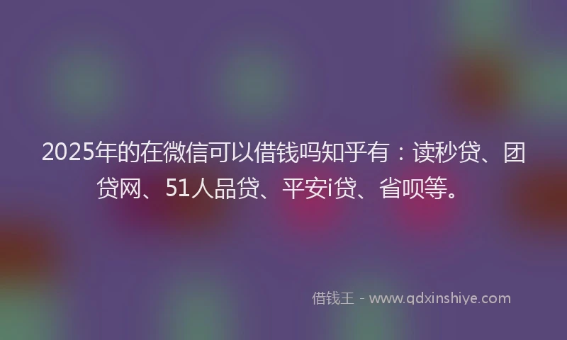2025年的在微信可以借钱吗知乎有：读秒贷、团贷网、51人品贷、平安i贷、省呗等。