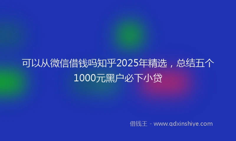 可以从微信借钱吗知乎2025年精选，总结五个1000元黑户必下小贷
