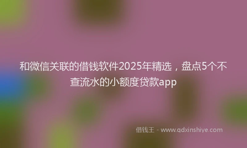 和微信关联的借钱软件2025年精选，盘点5个不查流水的小额度贷款app
