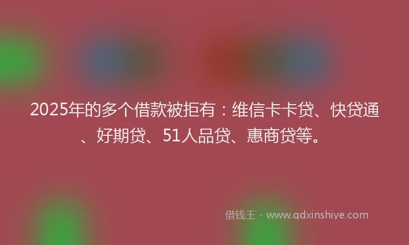 2025年的多个借款被拒有：维信卡卡贷、快贷通、好期贷、51人品贷、惠商贷等。