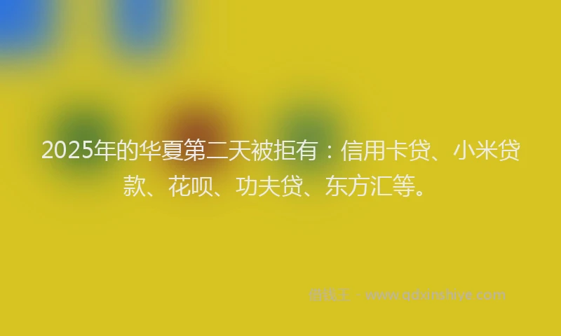 2025年的华夏第二天被拒有：信用卡贷、小米贷款、花呗、功夫贷、东方汇等。