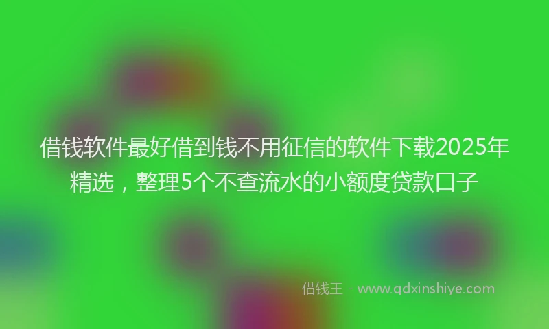 借钱软件最好借到钱不用征信的软件下载2025年精选，整理5个不查流水的小额度贷款口子