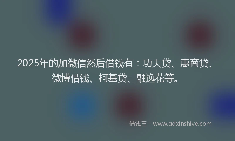 2025年的加微信然后借钱有：功夫贷、惠商贷、微博借钱、柯基贷、融逸花等。