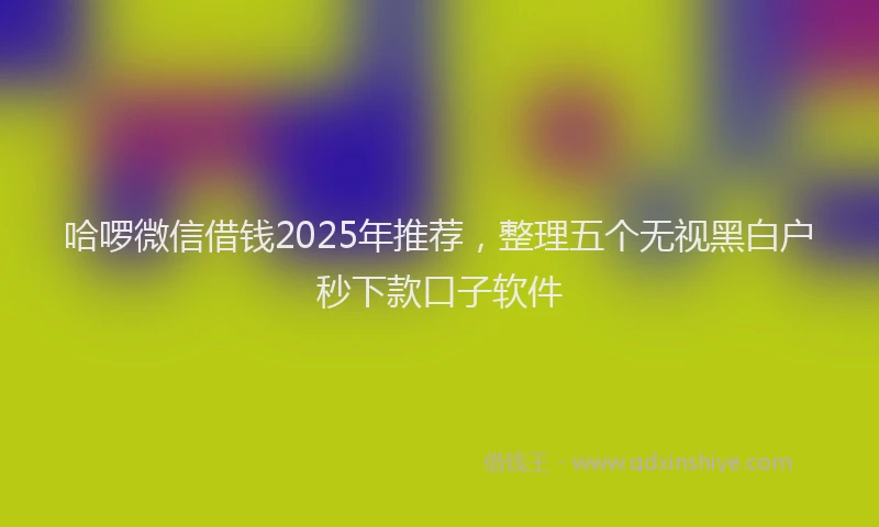 哈啰微信借钱2025年推荐，整理五个无视黑白户秒下款口子软件