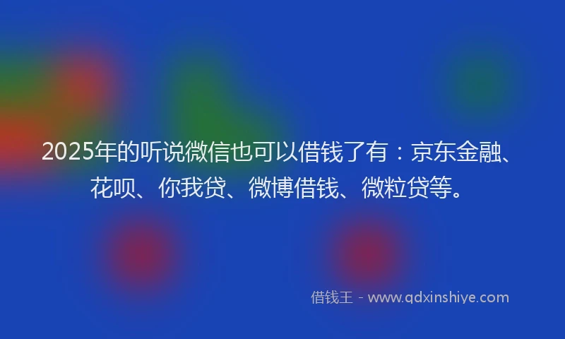 2025年的听说微信也可以借钱了有：京东金融、花呗、你我贷、微博借钱、微粒贷等。