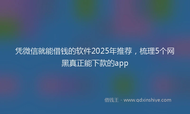 凭微信就能借钱的软件2025年推荐，梳理5个网黑真正能下款的app