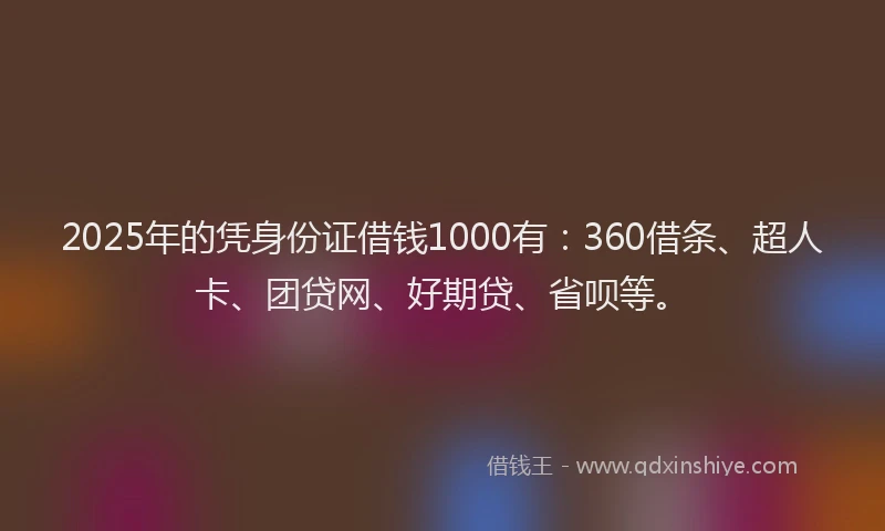 2025年的凭身份证借钱1000有：360借条、超人卡、团贷网、好期贷、省呗等。
