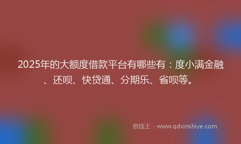 2025年的大额度借款平台有哪些有：度小满金融、还呗、快贷通、分期乐、省呗等。