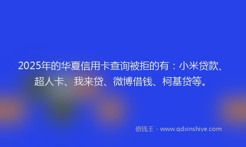 2025年的华夏信用卡查询被拒的有：小米贷款、超人卡、我来贷、微博借钱、柯基贷等。