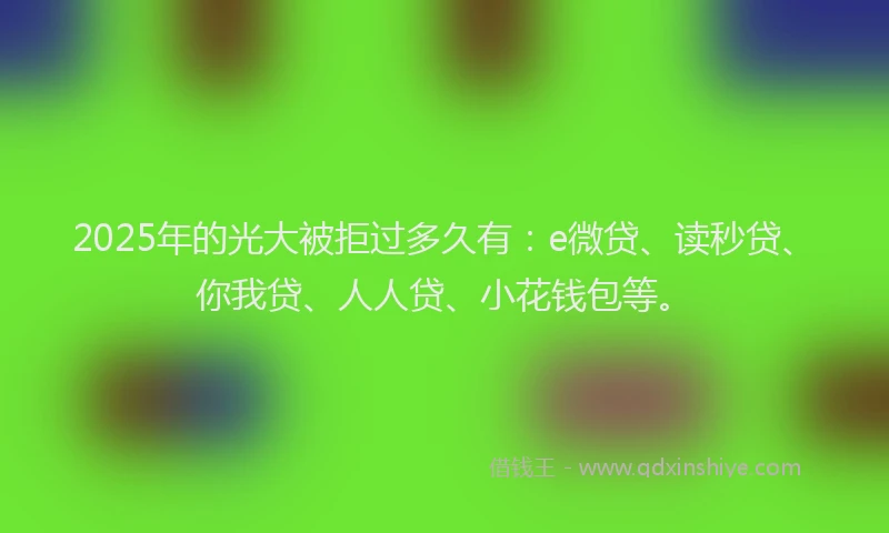 2025年的光大被拒过多久有：e微贷、读秒贷、你我贷、人人贷、小花钱包等。