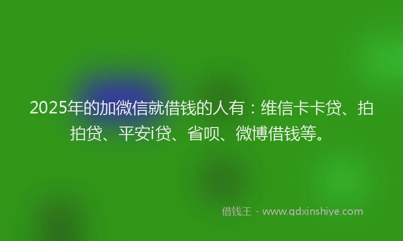 2025年的加微信就借钱的人有：维信卡卡贷、拍拍贷、平安i贷、省呗、微博借钱等。