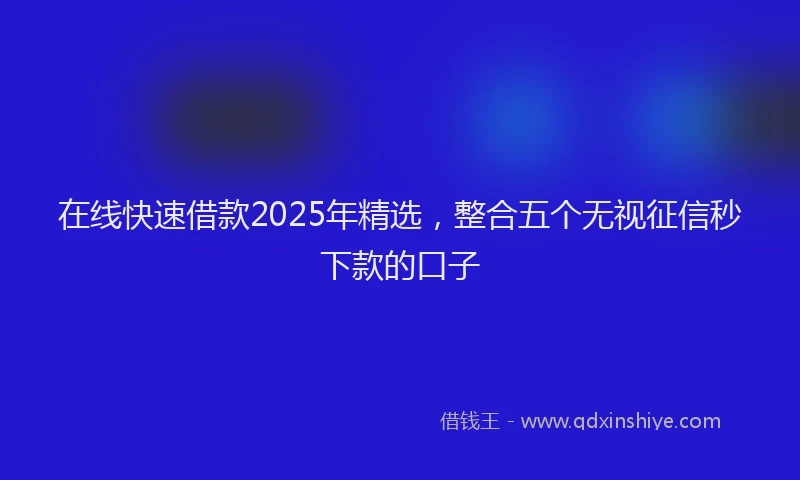 在线快速借款2025年精选，整合五个无视征信秒下款的口子