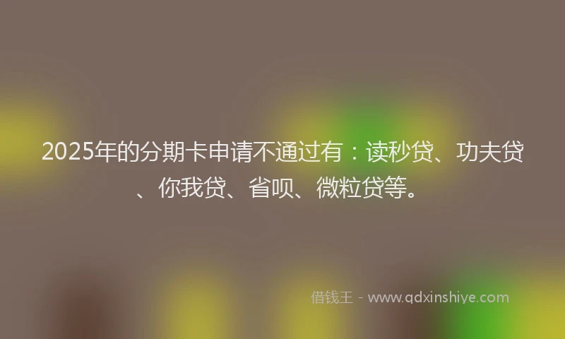 2025年的分期卡申请不通过有：读秒贷、功夫贷、你我贷、省呗、微粒贷等。
