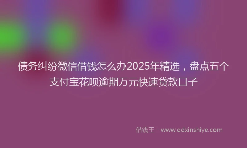 债务纠纷微信借钱怎么办2025年精选，盘点五个支付宝花呗逾期万元快速贷款口子