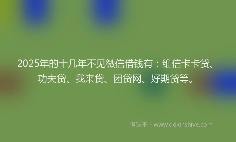 2025年的十几年不见微信借钱有：维信卡卡贷、功夫贷、我来贷、团贷网、好期贷等。