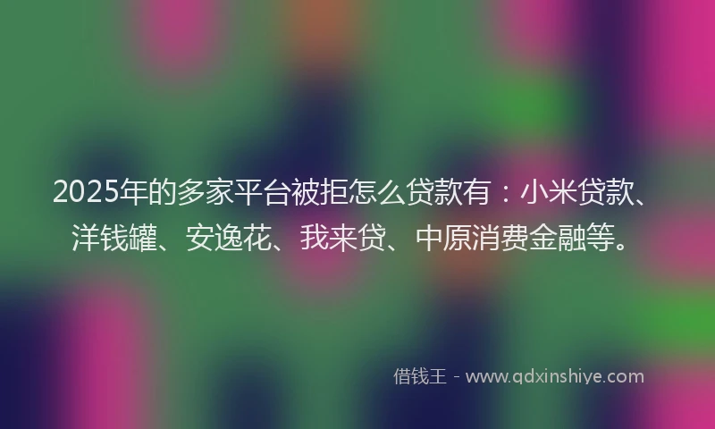 2025年的多家平台被拒怎么贷款有：小米贷款、洋钱罐、安逸花、我来贷、中原消费金融等。