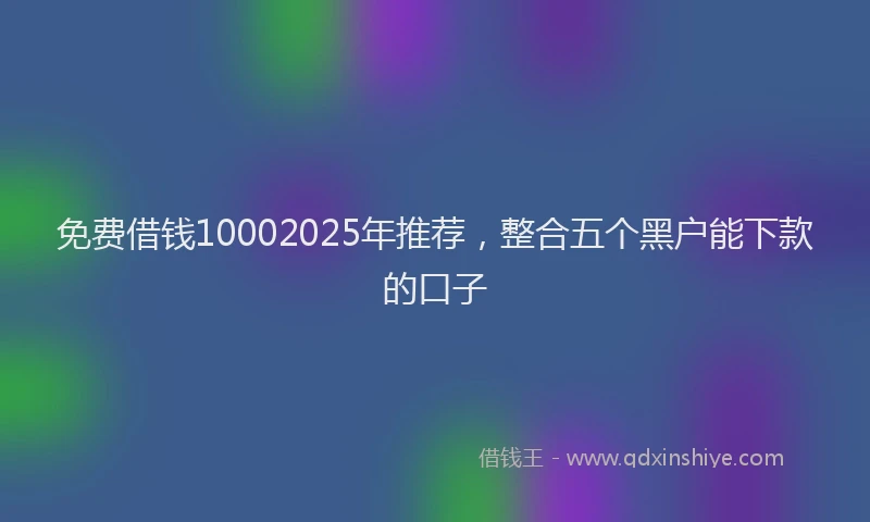 免费借钱10002025年推荐，整合五个黑户能下款的口子