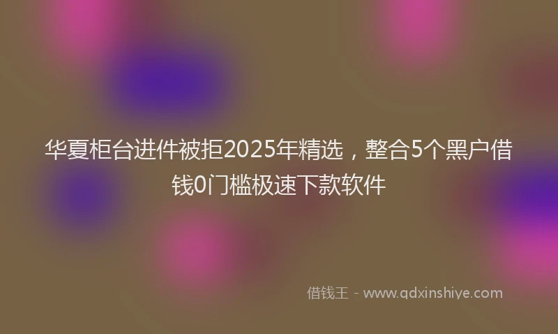 华夏柜台进件被拒2025年精选，整合5个黑户借钱0门槛极速下款软件