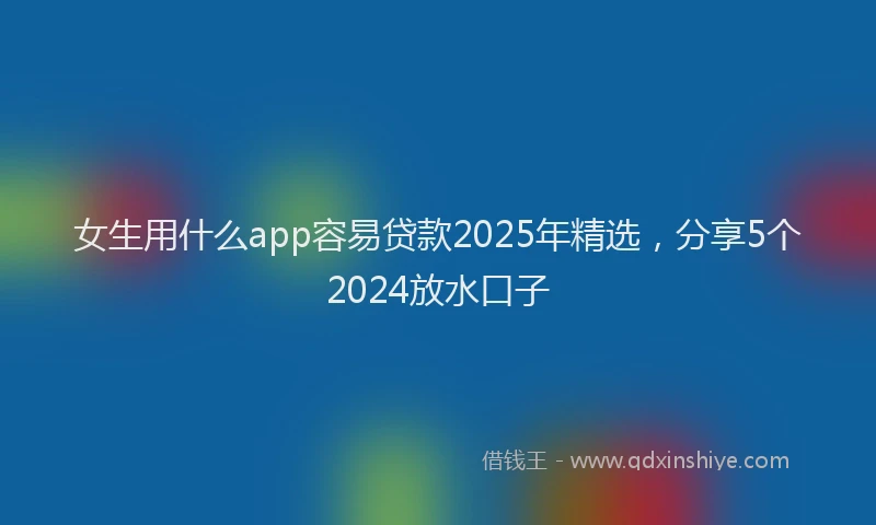 女生用什么app容易贷款2025年精选，分享5个2024放水口子