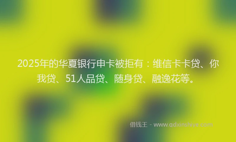 2025年的华夏银行申卡被拒有：维信卡卡贷、你我贷、51人品贷、随身贷、融逸花等。
