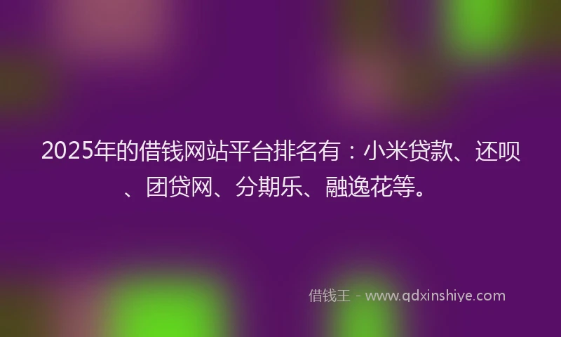 2025年的借钱网站平台排名有：小米贷款、还呗、团贷网、分期乐、融逸花等。