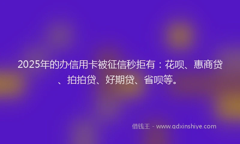 2025年的办信用卡被征信秒拒有：花呗、惠商贷、拍拍贷、好期贷、省呗等。