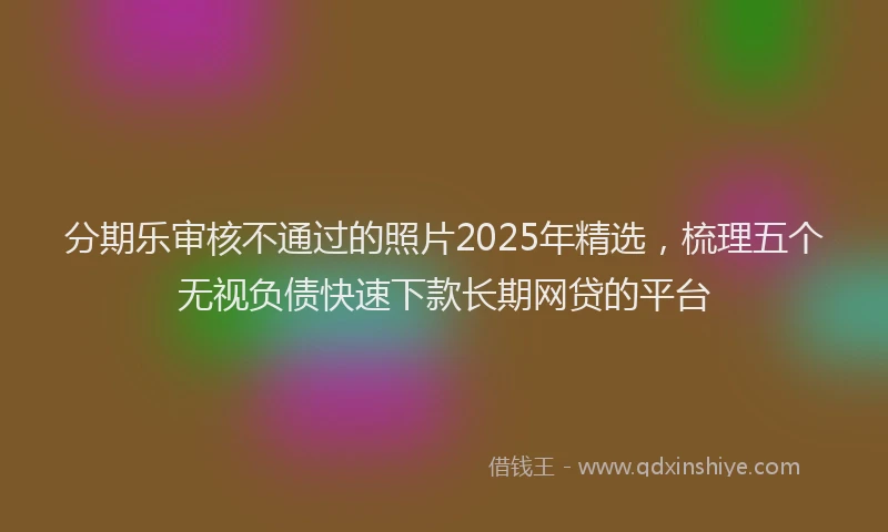 分期乐审核不通过的照片2025年精选，梳理五个无视负债快速下款长期网贷的平台